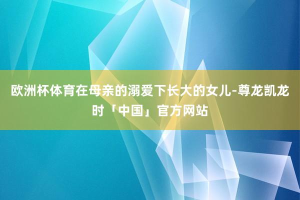 欧洲杯体育在母亲的溺爱下长大的女儿-尊龙凯龙时「中国」官方网站