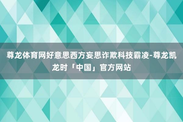 尊龙体育网好意思西方妄思诈欺科技霸凌-尊龙凯龙时「中国」官方网站