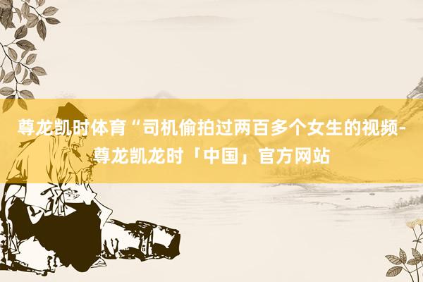尊龙凯时体育“司机偷拍过两百多个女生的视频-尊龙凯龙时「中国」官方网站