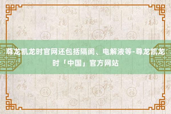尊龙凯龙时官网还包括隔阂、电解液等-尊龙凯龙时「中国」官方网站
