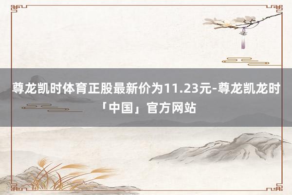 尊龙凯时体育正股最新价为11.23元-尊龙凯龙时「中国」官方网站