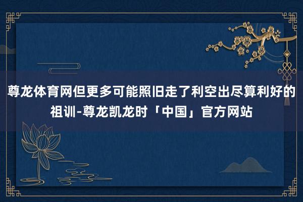尊龙体育网但更多可能照旧走了利空出尽算利好的祖训-尊龙凯龙时「中国」官方网站