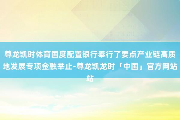 尊龙凯时体育国度配置银行奉行了要点产业链高质地发展专项金融举止-尊龙凯龙时「中国」官方网站