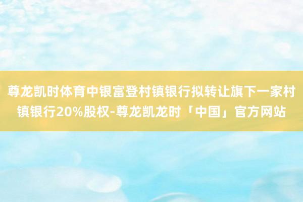 尊龙凯时体育中银富登村镇银行拟转让旗下一家村镇银行20%股权-尊龙凯龙时「中国」官方网站