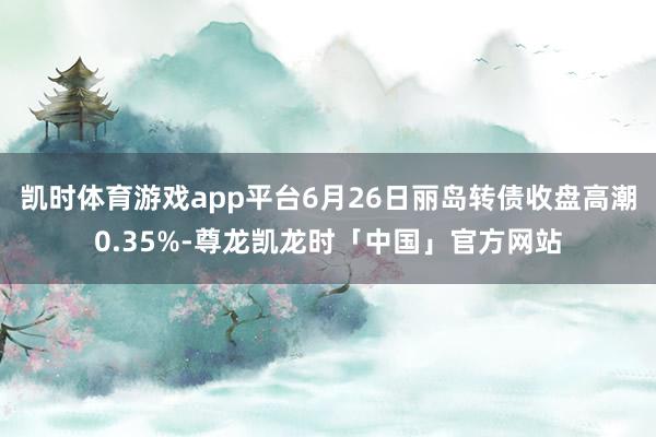 凯时体育游戏app平台6月26日丽岛转债收盘高潮0.35%-尊龙凯龙时「中国」官方网站