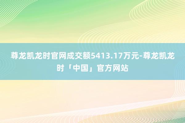尊龙凯龙时官网成交额5413.17万元-尊龙凯龙时「中国」官方网站