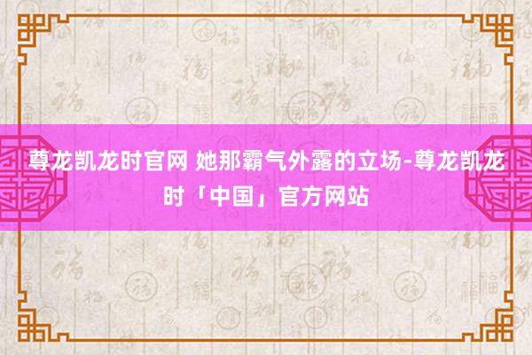尊龙凯龙时官网 她那霸气外露的立场-尊龙凯龙时「中国」官方网站