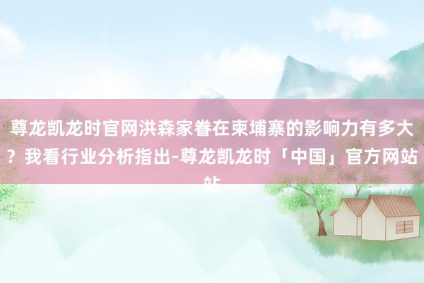尊龙凯龙时官网洪森家眷在柬埔寨的影响力有多大？我看行业分析指出-尊龙凯龙时「中国」官方网站