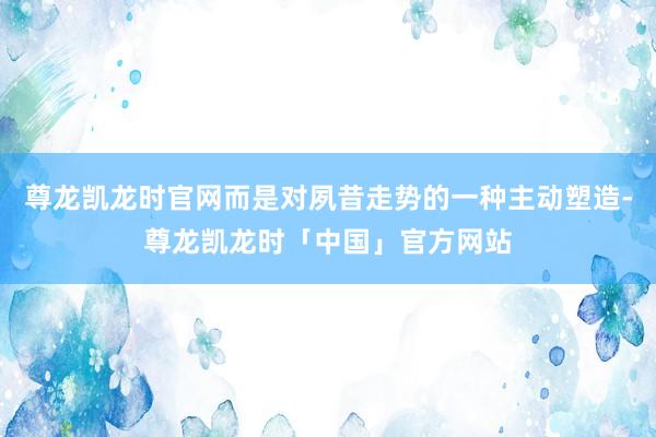 尊龙凯龙时官网而是对夙昔走势的一种主动塑造-尊龙凯龙时「中国」官方网站