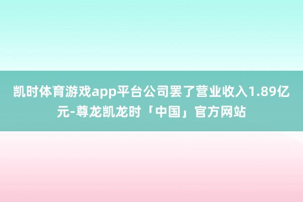 凯时体育游戏app平台公司罢了营业收入1.89亿元-尊龙凯龙时「中国」官方网站