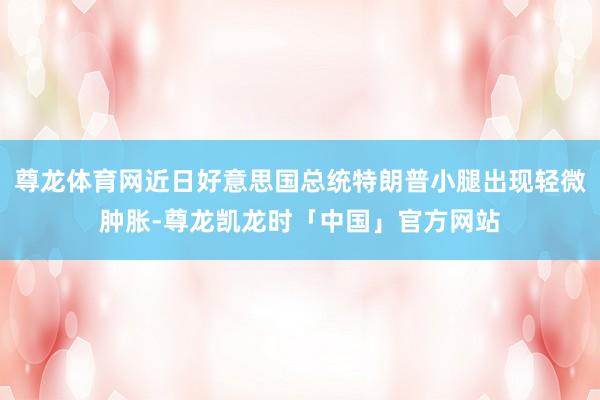 尊龙体育网近日好意思国总统特朗普小腿出现轻微肿胀-尊龙凯龙时「中国」官方网站