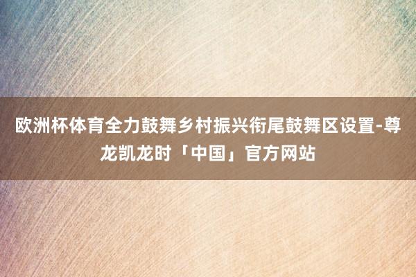 欧洲杯体育全力鼓舞乡村振兴衔尾鼓舞区设置-尊龙凯龙时「中国」官方网站