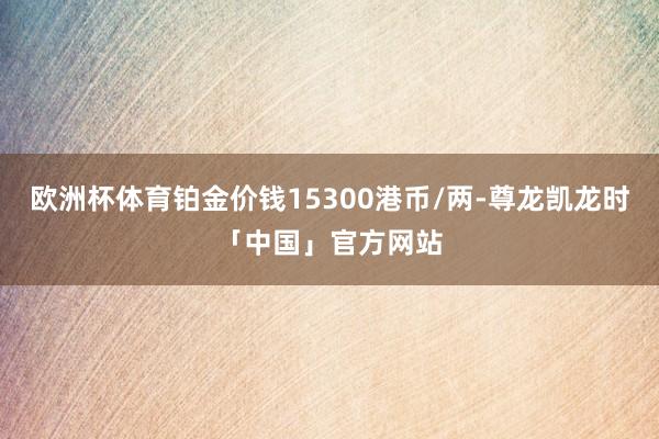 欧洲杯体育铂金价钱15300港币/两-尊龙凯龙时「中国」官方网站