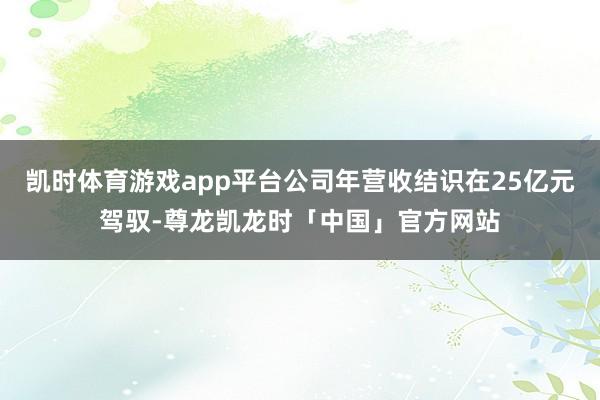 凯时体育游戏app平台公司年营收结识在25亿元驾驭-尊龙凯龙时「中国」官方网站