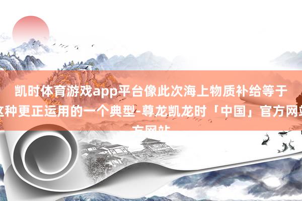 凯时体育游戏app平台像此次海上物质补给等于这种更正运用的一个典型-尊龙凯龙时「中国」官方网站