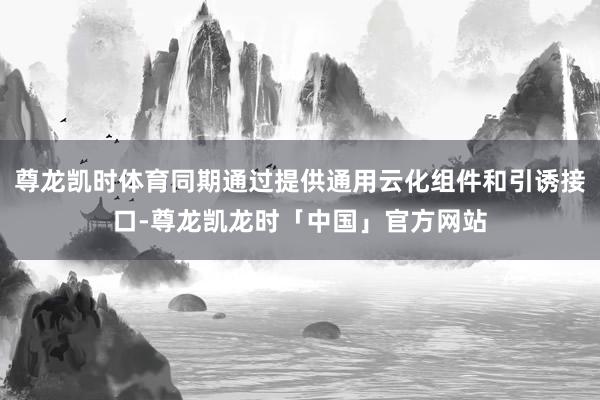 尊龙凯时体育同期通过提供通用云化组件和引诱接口-尊龙凯龙时「中国」官方网站