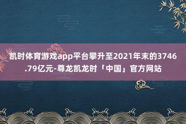 凯时体育游戏app平台攀升至2021年末的3746.79亿元-尊龙凯龙时「中国」官方网站