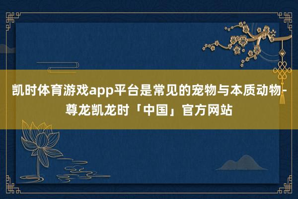 凯时体育游戏app平台是常见的宠物与本质动物-尊龙凯龙时「中国」官方网站