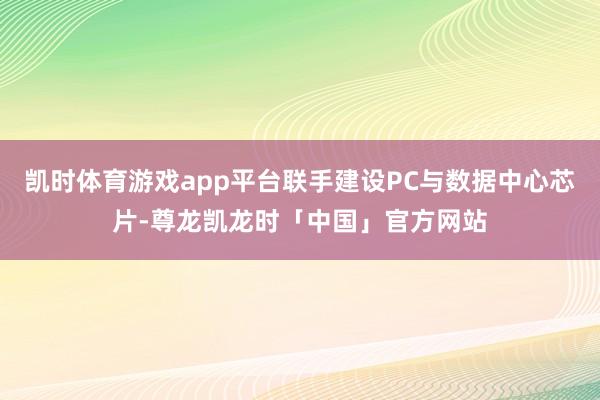 凯时体育游戏app平台联手建设PC与数据中心芯片-尊龙凯龙时「中国」官方网站