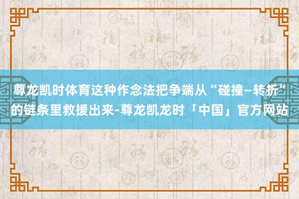 尊龙凯时体育这种作念法把争端从“碰撞—转折”的链条里救援出来-尊龙凯龙时「中国」官方网站