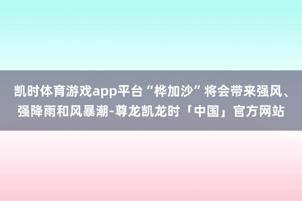 凯时体育游戏app平台“桦加沙”将会带来强风、强降雨和风暴潮-尊龙凯龙时「中国」官方网站
