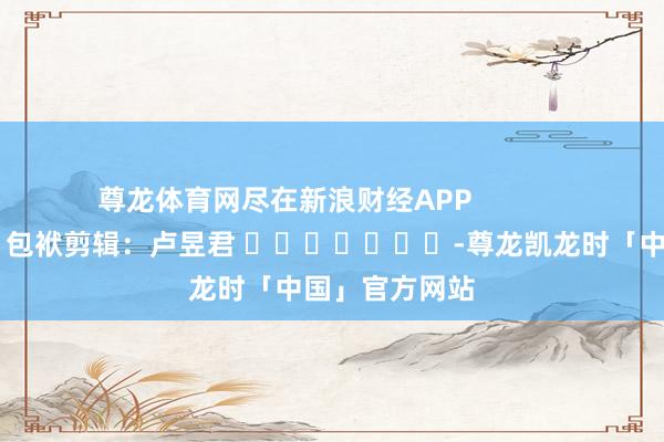 尊龙体育网尽在新浪财经APP            						包袱剪辑：卢昱君 							-尊龙凯龙时「中国」官方网站