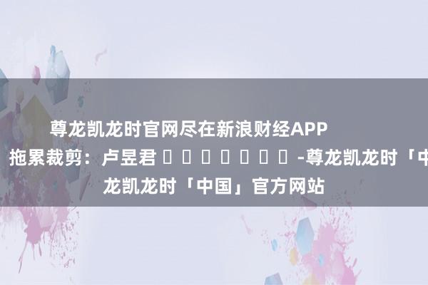 尊龙凯龙时官网尽在新浪财经APP            						拖累裁剪：卢昱君 							-尊龙凯龙时「中国」官方网站