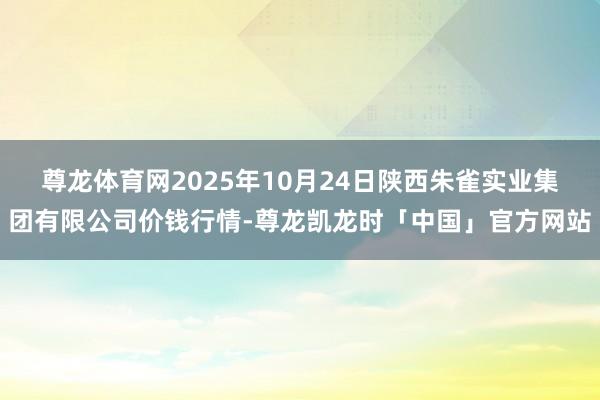 尊龙体育网2025年10月24日陕西朱雀实业集团有限公司价钱行情-尊龙凯龙时「中国」官方网站