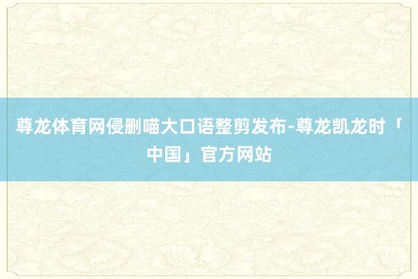 尊龙体育网侵删喵大口语整剪发布-尊龙凯龙时「中国」官方网站