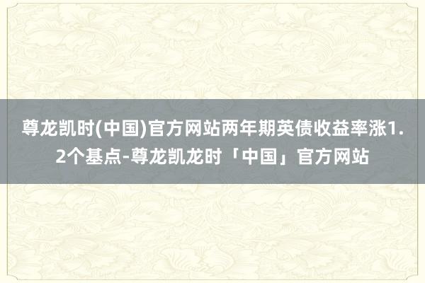 尊龙凯时(中国)官方网站两年期英债收益率涨1.2个基点-尊龙凯龙时「中国」官方网站