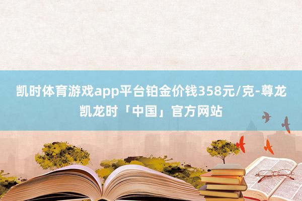 凯时体育游戏app平台铂金价钱358元/克-尊龙凯龙时「中国」官方网站