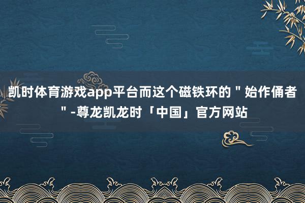凯时体育游戏app平台而这个磁铁环的"始作俑者"-尊龙凯龙时「中国」官方网站