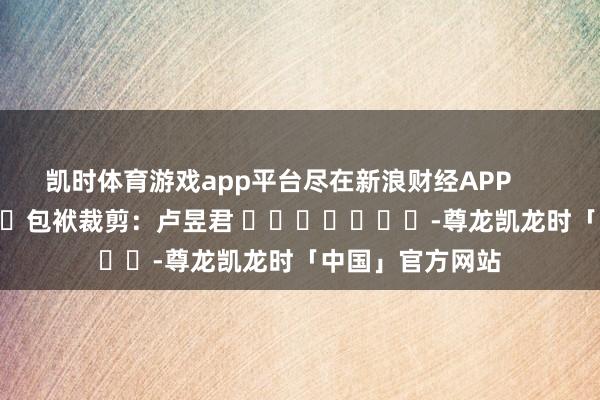 凯时体育游戏app平台尽在新浪财经APP            						包袱裁剪：卢昱君 							-尊龙凯龙时「中国」官方网站