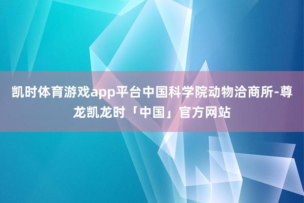凯时体育游戏app平台中国科学院动物洽商所-尊龙凯龙时「中国」官方网站