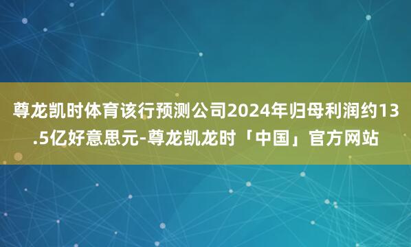 尊龙凯时体育该行预测公司2024年归母利润约13.5亿好意思元-尊龙凯龙时「中国」官方网站