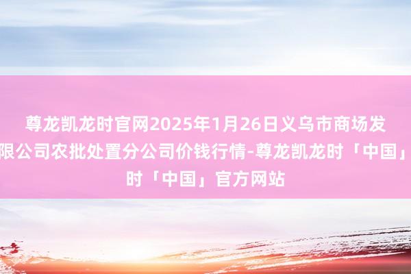 尊龙凯龙时官网2025年1月26日义乌市商场发展集团有限公司农批处置分公司价钱行情-尊龙凯龙时「中国」官方网站