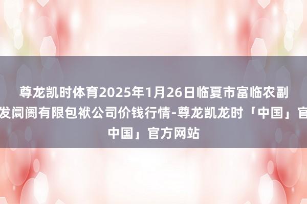 尊龙凯时体育2025年1月26日临夏市富临农副产物批发阛阓有限包袱公司价钱行情-尊龙凯龙时「中国」官方网站