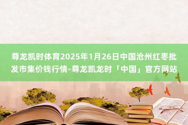 尊龙凯时体育2025年1月26日中国沧州红枣批发市集价钱行情-尊龙凯龙时「中国」官方网站