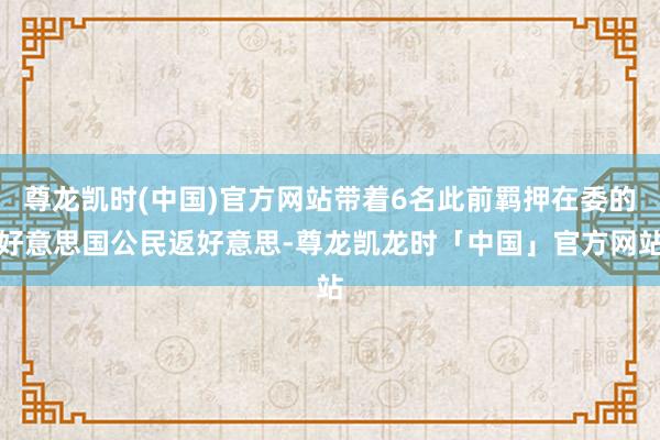尊龙凯时(中国)官方网站带着6名此前羁押在委的好意思国公民返好意思-尊龙凯龙时「中国」官方网站