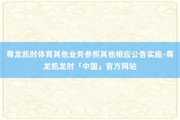 尊龙凯时体育其他业务参照其他相应公告实施-尊龙凯龙时「中国」官方网站