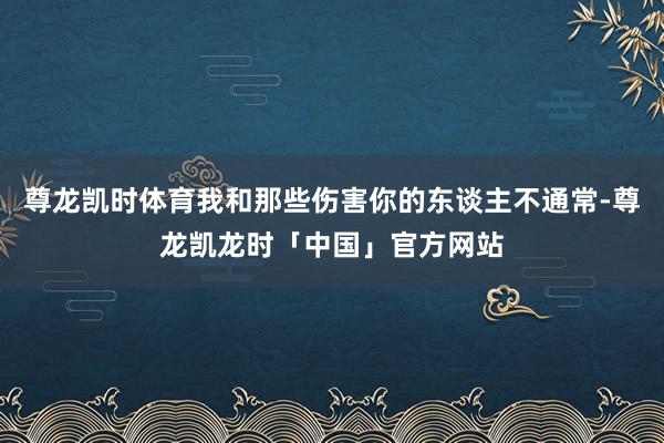 尊龙凯时体育我和那些伤害你的东谈主不通常-尊龙凯龙时「中国」官方网站