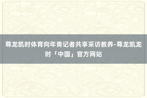 尊龙凯时体育向年青记者共享采访教养-尊龙凯龙时「中国」官方网站