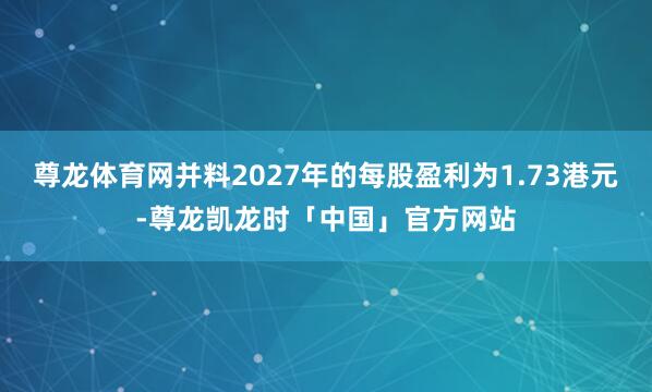 尊龙体育网并料2027年的每股盈利为1.73港元-尊龙凯龙时「中国」官方网站