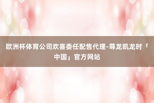 欧洲杯体育公司欢喜委任配售代理-尊龙凯龙时「中国」官方网站