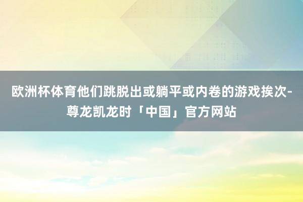 欧洲杯体育他们跳脱出或躺平或内卷的游戏挨次-尊龙凯龙时「中国」官方网站