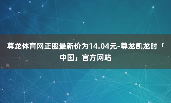 尊龙体育网正股最新价为14.04元-尊龙凯龙时「中国」官方网站