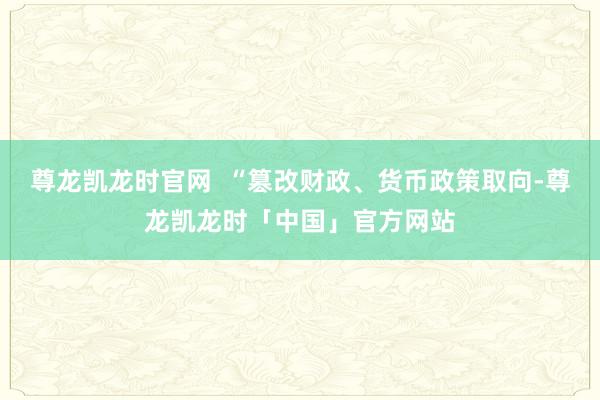尊龙凯龙时官网  “篡改财政、货币政策取向-尊龙凯龙时「中国」官方网站