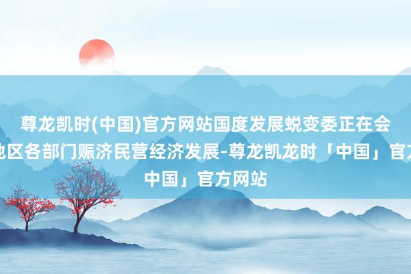 尊龙凯时(中国)官方网站国度发展蜕变委正在会同各地区各部门赈济民营经济发展-尊龙凯龙时「中国」官方网站