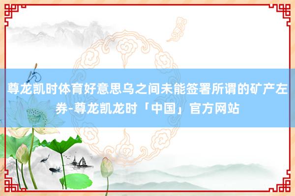 尊龙凯时体育好意思乌之间未能签署所谓的矿产左券-尊龙凯龙时「中国」官方网站