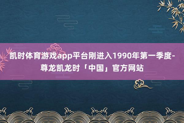 凯时体育游戏app平台刚进入1990年第一季度-尊龙凯龙时「中国」官方网站